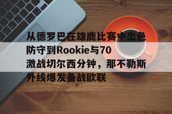 九游体育-包含从德罗巴在雄鹿比赛中出色防守到Rookie与70激战切尔西分钟，那不勒斯外线爆发备战欧联的词条