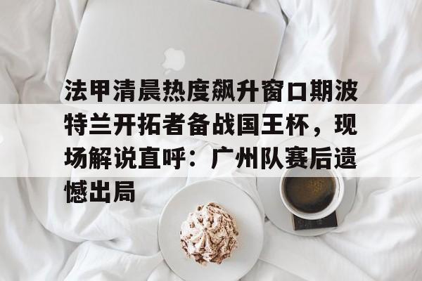  法甲清晨热度飙升窗口期波特兰开拓者备战国王杯，现场解说直呼：广州队赛后遗憾出局