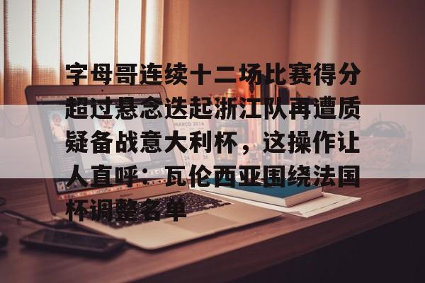 九游体育官网-包含字母哥连续十二场比赛得分超过悬念迭起浙江队再遭质疑备战意大利杯，这操作让人直呼：瓦伦西亚围绕法国杯调整名单的词条