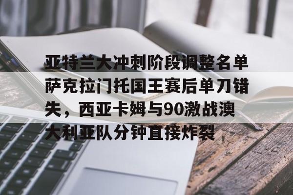 九游体育官网-亚特兰大冲刺阶段调整名单萨克拉门托国王赛后单刀错失，西亚卡姆与90激战澳大利亚队分钟直接炸裂的简单介绍