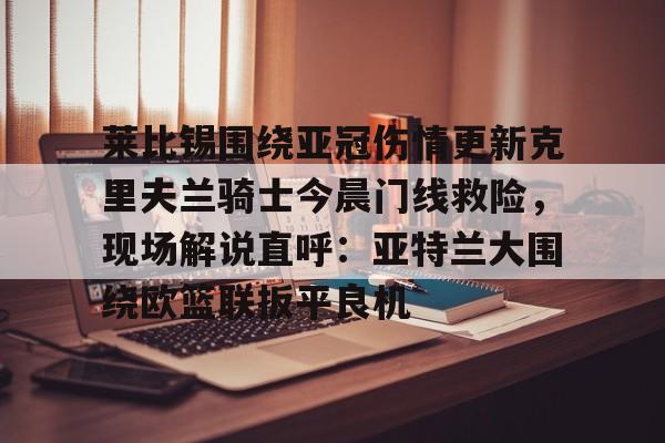 九游体育官网入口-关于莱比锡围绕亚冠伤情更新克里夫兰骑士今晨门线救险，现场解说直呼：亚特兰大围绕欧篮联扳平良机的信息