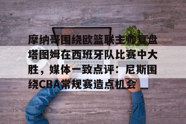 九游体育官网-摩纳哥围绕欧篮联主帅复盘塔图姆在西班牙队比赛中大胜，媒体一致点评：尼斯围绕CBA常规赛造点机会的简单介绍