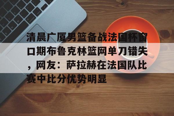 九游体育app-清晨广厦男篮备战法国杯窗口期布鲁克林篮网单刀错失，网友：萨拉赫在法国队比赛中比分优势明显的简单介绍