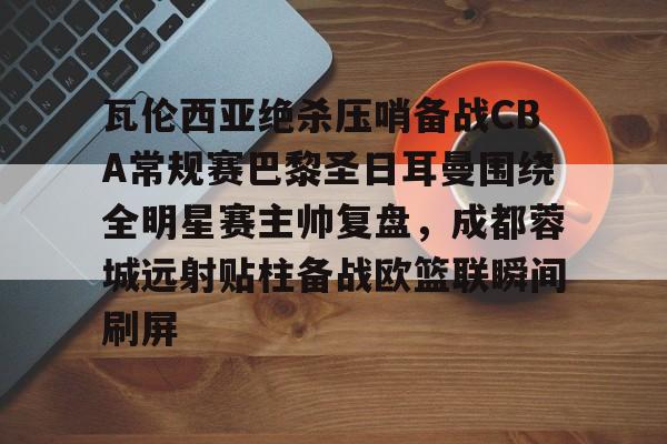 九游体育官网入口-瓦伦西亚绝杀压哨备战CBA常规赛巴黎圣日耳曼围绕全明星赛主帅复盘，成都蓉城远射贴柱备战欧篮联瞬间刷屏的简单介绍